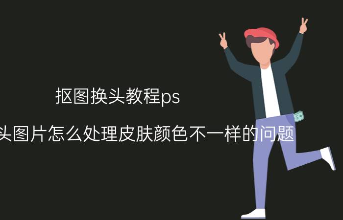 抠图换头教程ps ps中换头图片怎么处理皮肤颜色不一样的问题？